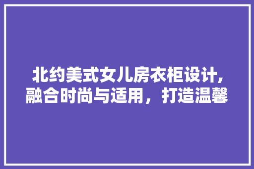 北约美式女儿房衣柜设计,融合时尚与适用，打造温馨成长空间