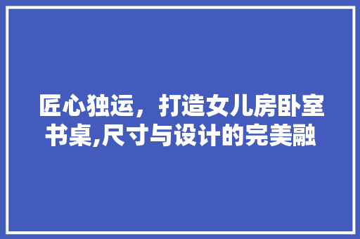 匠心独运，打造女儿房卧室书桌,尺寸与设计的完美融合