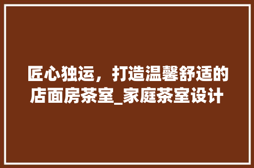 匠心独运，打造温馨舒适的店面房茶室_家庭茶室设计指南