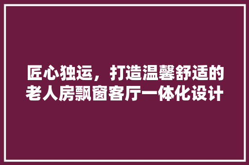 匠心独运，打造温馨舒适的老人房飘窗客厅一体化设计