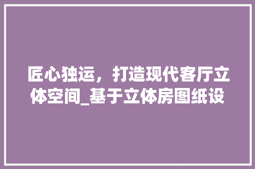 匠心独运，打造现代客厅立体空间_基于立体房图纸设计的客厅_