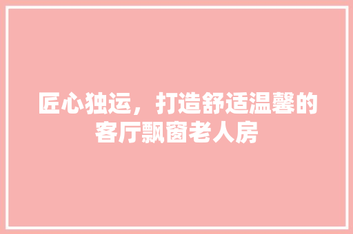 匠心独运，打造舒适温馨的客厅飘窗老人房