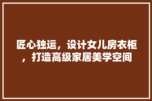 匠心独运，设计女儿房衣柜，打造高级家居美学空间