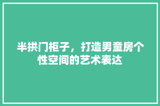 半拱门柜子，打造男童房个性空间的艺术表达