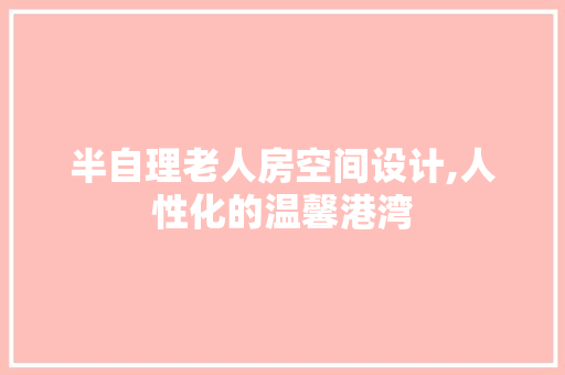 半自理老人房空间设计,人性化的温馨港湾