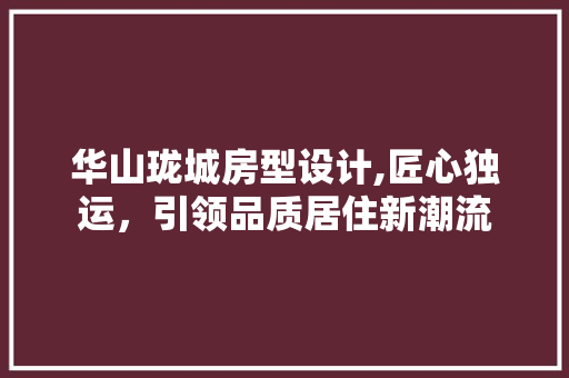 华山珑城房型设计,匠心独运，引领品质居住新潮流