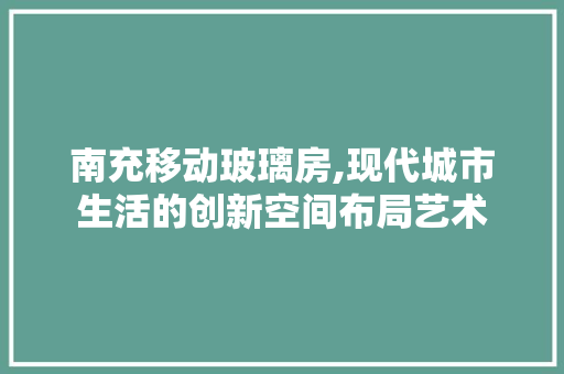 南充移动玻璃房,现代城市生活的创新空间布局艺术
