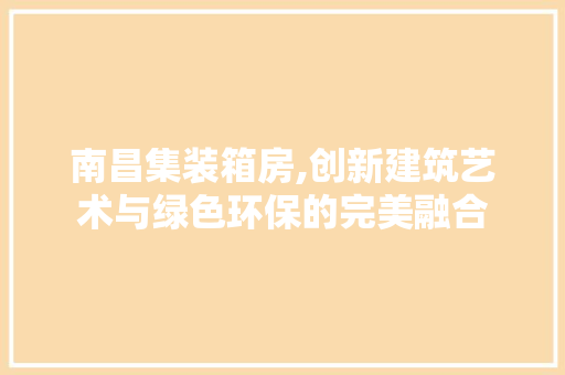 南昌集装箱房,创新建筑艺术与绿色环保的完美融合
