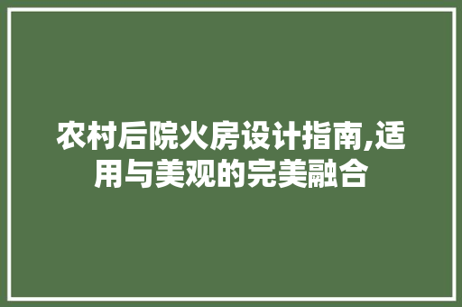 农村后院火房设计指南,适用与美观的完美融合