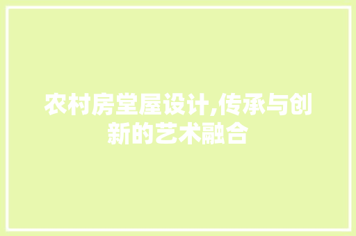 农村房堂屋设计,传承与创新的艺术融合