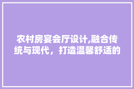 农村房宴会厅设计,融合传统与现代，打造温馨舒适的聚会空间