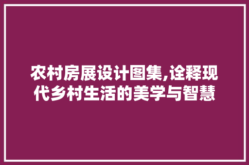 农村房展设计图集,诠释现代乡村生活的美学与智慧