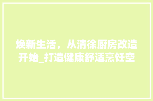 焕新生活，从清徐厨房改造开始_打造健康舒适烹饪空间