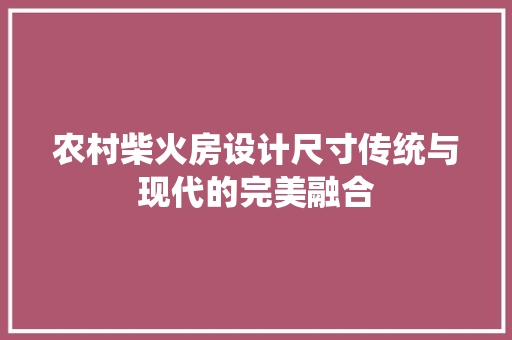 农村柴火房设计尺寸传统与现代的完美融合
