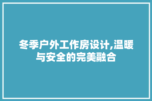 冬季户外工作房设计,温暖与安全的完美融合