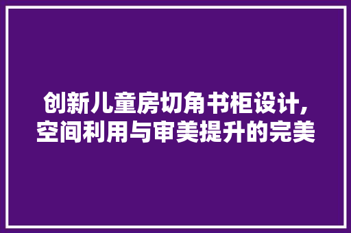 创新儿童房切角书柜设计,空间利用与审美提升的完美融合