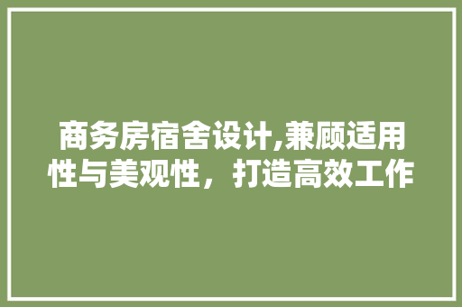 商务房宿舍设计,兼顾适用性与美观性，打造高效工作与生活空间