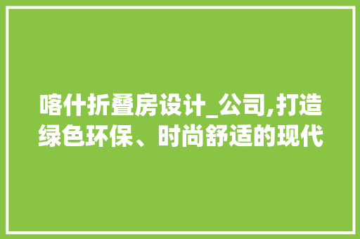 喀什折叠房设计_公司,打造绿色环保、时尚舒适的现代居住空间