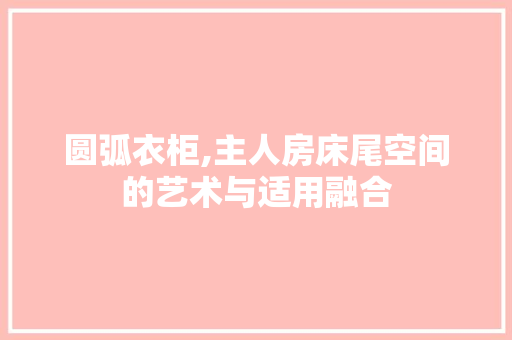 圆弧衣柜,主人房床尾空间的艺术与适用融合