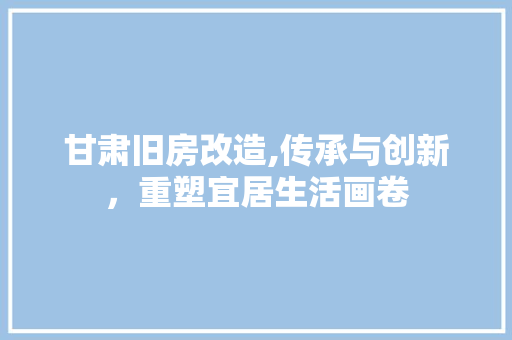 甘肃旧房改造,传承与创新，重塑宜居生活画卷