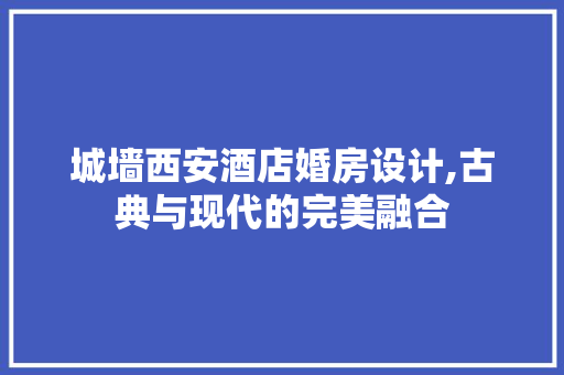 城墙西安酒店婚房设计,古典与现代的完美融合