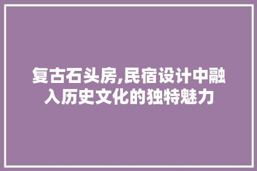 复古石头房,民宿设计中融入历史文化的独特魅力
