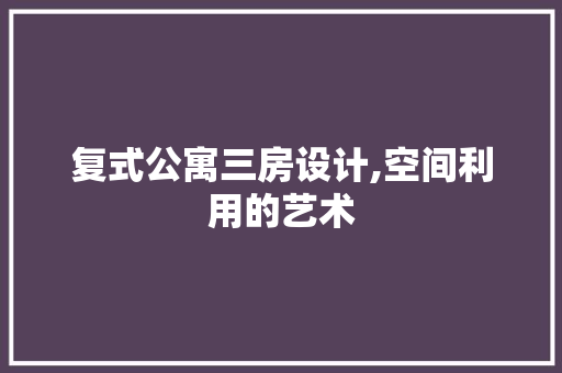 复式公寓三房设计,空间利用的艺术