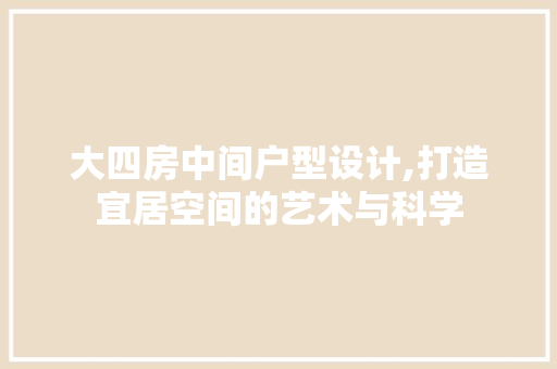 大四房中间户型设计,打造宜居空间的艺术与科学
