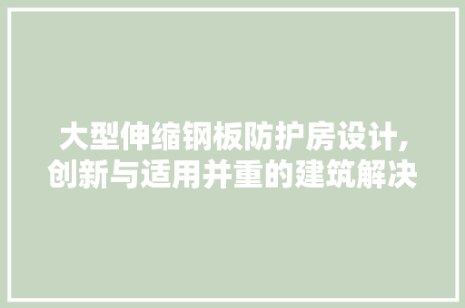 大型伸缩钢板防护房设计,创新与适用并重的建筑解决方法