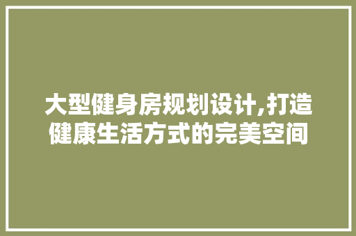 大型健身房规划设计,打造健康生活方式的完美空间