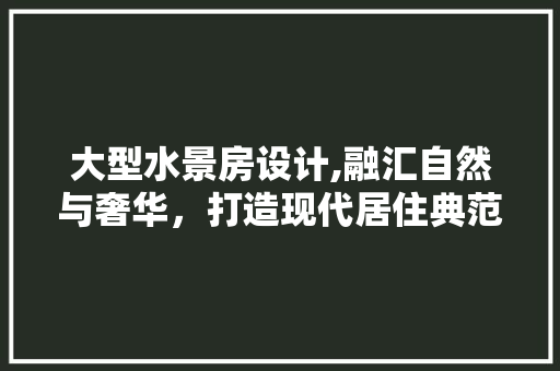 大型水景房设计,融汇自然与奢华，打造现代居住典范