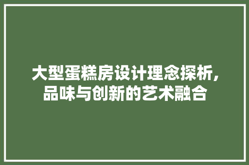 大型蛋糕房设计理念探析,品味与创新的艺术融合