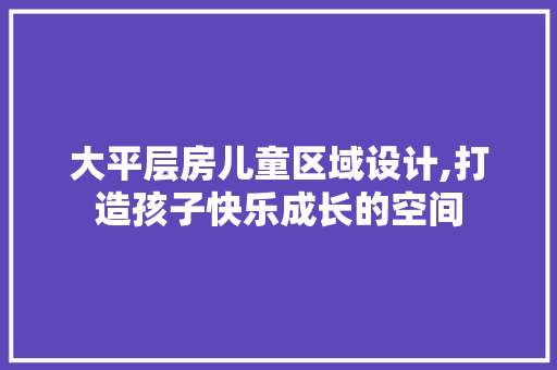大平层房儿童区域设计,打造孩子快乐成长的空间