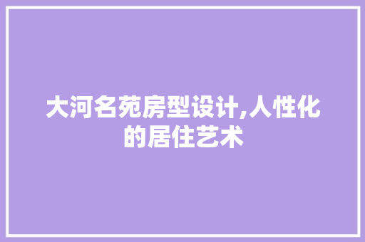 大河名苑房型设计,人性化的居住艺术