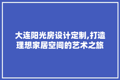 大连阳光房设计定制,打造理想家居空间的艺术之旅