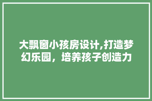 大飘窗小孩房设计,打造梦幻乐园，培养孩子创造力