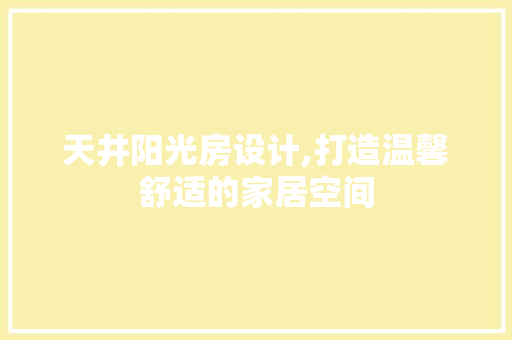 天井阳光房设计,打造温馨舒适的家居空间