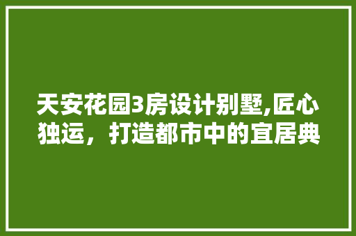 天安花园3房设计别墅,匠心独运，打造都市中的宜居典范