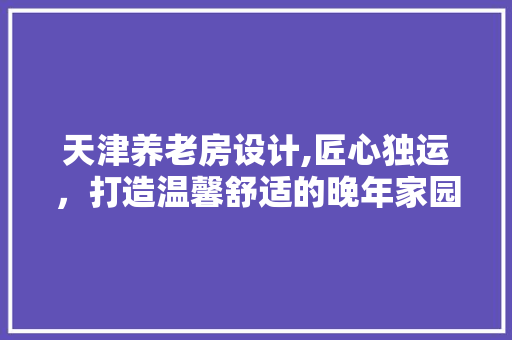 天津养老房设计,匠心独运，打造温馨舒适的晚年家园