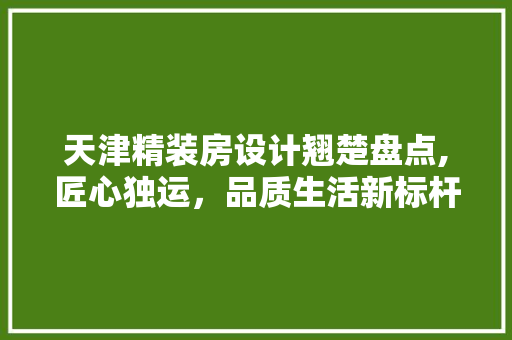 天津精装房设计翘楚盘点,匠心独运，品质生活新标杆