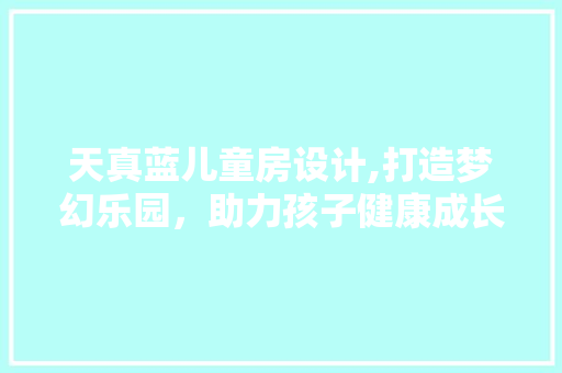天真蓝儿童房设计,打造梦幻乐园，助力孩子健康成长