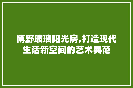 博野玻璃阳光房,打造现代生活新空间的艺术典范