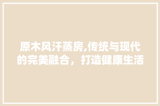 原木风汗蒸房,传统与现代的完美融合，打造健康生活新时尚