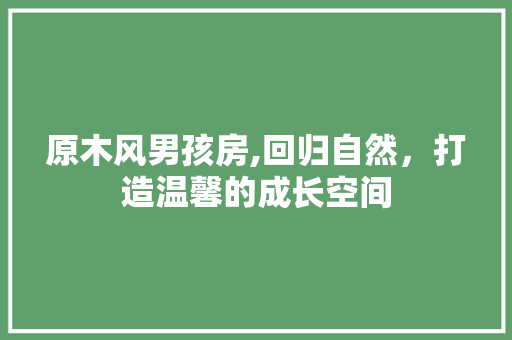 原木风男孩房,回归自然，打造温馨的成长空间