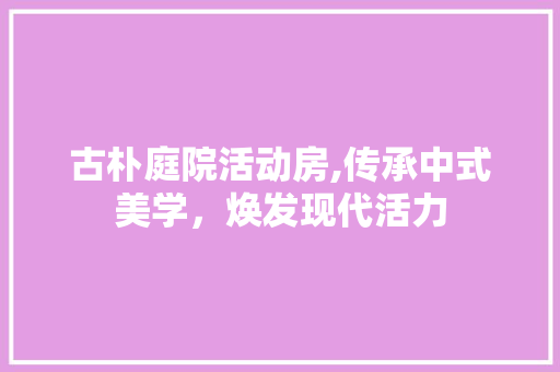 古朴庭院活动房,传承中式美学，焕发现代活力