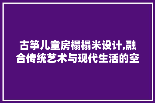 古筝儿童房榻榻米设计,融合传统艺术与现代生活的空间美学