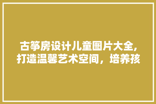 古筝房设计儿童图片大全,打造温馨艺术空间，培养孩子音乐素养