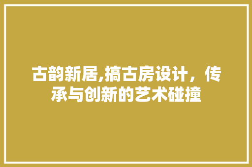 古韵新居,搞古房设计，传承与创新的艺术碰撞