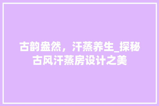 古韵盎然，汗蒸养生_探秘古风汗蒸房设计之美