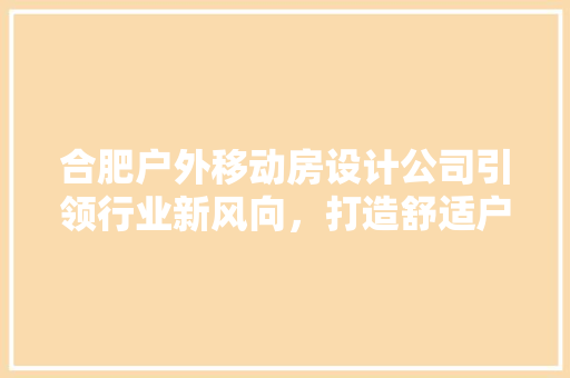 合肥户外移动房设计公司引领行业新风向，打造舒适户外空间